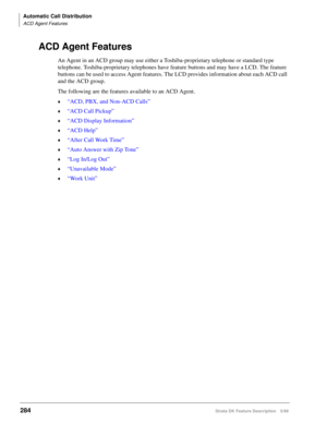 Page 438Automatic Call Distribution
ACD Agent Features
284Strata DK Feature Description 5/99
ACD Agent Features
An Agent in an ACD group may use either a Toshiba-proprietary telephone or standard type 
telephone. Toshiba-proprietary telephones have feature buttons and may have a LCD. The feature 
buttons can be used to access Agent features. The LCD provides information about each ACD call 
and the ACD group.
The following are the features available to an ACD Agent.
©“ACD, PBX, and Non-ACD Calls”
©“ACD Call...