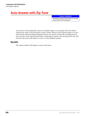 Page 444Automatic Call Distribution
ACD Agent Features
290Strata DK Feature Description 5/99
Auto Answer with Zip Tone
Auto answer will automatically connect an available Agent to an incoming ACD call without 
requiring the Agent to lift the handset or push a button. When an ACD Agent position is in auto-
answer mode (electronic/digital telephone feature), the system will provide an audible burst of 
tone (zip tone) to the Agent position before connecting the Agent to the incoming ACD call. The 
zip tone will...