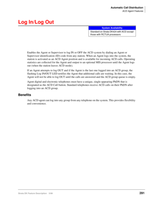 Page 445Automatic Call Distribution
ACD Agent Features
Strata DK Feature Description 5/99291
Log In/Log Out
Enables the Agent or Supervisor to log IN or OFF the ACD system by dialing an Agent or 
Supervisor identification (ID) code from any station. When an Agent logs into the system, the 
station is activated as an ACD Agent position and is available for incoming ACD calls. Operating 
statistics are collected for the Agent and output to an optional MIS processor until the Agent logs 
out (when the station...