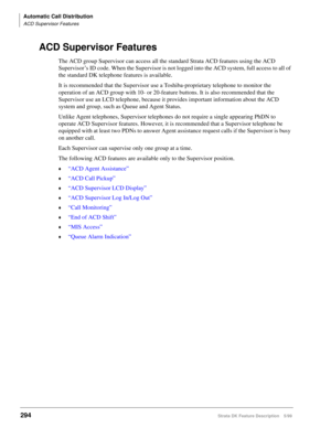 Page 448Automatic Call Distribution
ACD Supervisor Features
294Strata DK Feature Description 5/99
ACD Supervisor Features
The ACD group Supervisor can access all the standard Strata ACD features using the ACD 
Supervisor’s ID code. When the Supervisor is not logged into the ACD system, full access to all of 
the standard DK telephone features is available.
It is recommended that the Supervisor use a Toshiba-proprietary telephone to monitor the 
operation of an ACD group with 10- or 20-feature buttons. It is also...