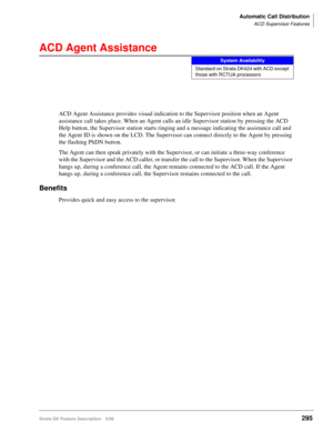 Page 449Automatic Call Distribution
ACD Supervisor Features
Strata DK Feature Description 5/99295
ACD Agent Assistance
ACD Agent Assistance provides visual indication to the Supervisor position when an Agent 
assistance call takes place. When an Agent calls an idle Supervisor station by pressing the ACD 
Help button, the Supervisor station starts ringing and a message indicating the assistance call and 
the Agent ID is shown on the LCD. The Supervisor can connect directly to the Agent by pressing 
the flashing...