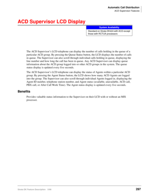 Page 451Automatic Call Distribution
ACD Supervisor Features
Strata DK Feature Description 5/99297
ACD Supervisor LCD Display
The ACD Supervisor’s LCD telephone can display the number of calls holding in the queue of a 
particular ACD group. By pressing the Queue Status button, the LCD displays the number of calls 
in queue. The Supervisor can also scroll through individual calls holding in queue, displaying the 
line number and how long the call has been in queue. Any ACD Supervisor can display queue...