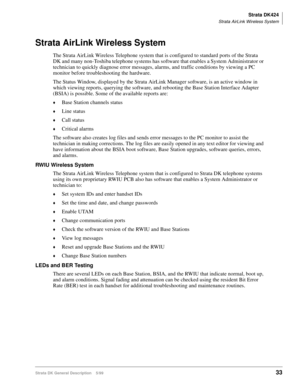Page 47Strata DK424
Strata AirLink Wireless System
Strata DK General Description    5/9933
Strata AirLink Wireless System
The Strata AirLink Wireless Telephone system that is configured to standard ports of the Strata 
DK and many non-Toshiba telephone systems has software that enables a System Administrator or 
technician to quickly diagnose error messages, alarms, and traffic conditions by viewing a PC 
monitor before troubleshooting the hardware.
The Status Window, displayed by the Strata AirLink Manager...