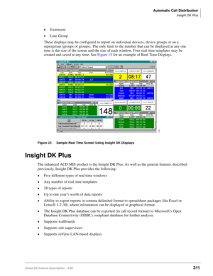 Page 465Automatic Call Distribution
Insight DK Plus
Strata DK Feature Description 5/99311
©Extension
©Line Group
These displays may be configured to report on individual devices, device groups or on a 
supergroup (groups of groups). The only limit to the number that can be displayed at any one 
time is the size of the screen and the size of each window. Four real time templates may be 
created and saved at any time. See Figure 15 for an example of Real Time Displays.
Figure 23 Sample Real Time Screen Using...