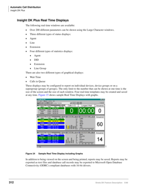 Page 466Automatic Call Distribution
Insight DK Plus
312Strata DK Feature Description 5/99
Insight DK Plus Real Time Displays
The following real time windows are available:
©Over 200 different parameters can be shown using the Large Character windows.
©Three different types of status displays:
©Agent
©Line
©Extension
©Four different types of statistics displays:
©Agent
©DID
©Extension
©Line Group
There are also two different types of graphical displays:
©Wait Time
©Calls in Queue
These displays may be configured...