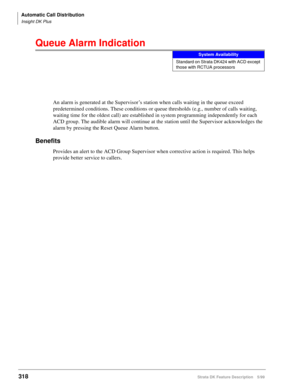 Page 472Automatic Call Distribution
Insight DK Plus
318Strata DK Feature Description 5/99
Queue Alarm Indication
An alarm is generated at the Supervisor’s station when calls waiting in the queue exceed 
predetermined conditions. These conditions or queue thresholds (e.g., number of calls waiting, 
waiting time for the oldest call) are established in system programming independently for each 
ACD group. The audible alarm will continue at the station until the Supervisor acknowledges the 
alarm by pressing the...