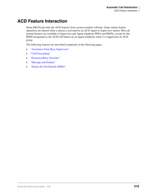 Page 473Automatic Call Distribution
ACD Feature Interaction
Strata DK Feature Description 5/99319
ACD Feature Interaction
Strata DK424 provides the ACD features from system-resident software. Some station feature 
operations are altered when a station is activated as an ACD Agent or Supervisor station. Most all 
normal features are available to Supervisor and Agent telephone PDNs and PhDNs, except for the 
PhDN designated as the ACD Call button on an Agent telephone when it is logged into an ACD 
group.
The...