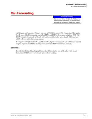 Page 475Automatic Call Distribution
ACD Feature Interaction
Strata DK Feature Description 5/99321
Call Forwarding
ACD Agent and Supervisor Primary and non-ACD PhDNs can set Call Forwarding. This applies 
for all types of Call Forwarding enabled on PDNs and PhDNs. If an Agent telephone ACD Call 
PhDN button is forwarded, ACD calls will not forward, but other types of calls (PBX and non-
ACD) will forward in the normal manner.
If a Supervisor telephone PhDN is Call Forwarded, Agent assistance calls will not...