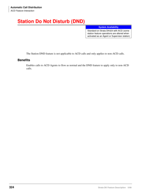 Page 478Automatic Call Distribution
ACD Feature Interaction
324Strata DK Feature Description 5/99
Station Do Not Disturb (DND)
The Station DND feature is not applicable to ACD calls and only applies to non-ACD calls.
Benefits
Enables calls to ACD Agents to flow as normal and the DND feature to apply only to non-ACD 
calls.
System Availability
Standard on Strata DK424 with ACD (some 
station feature operations are altered when 
activated as an Agent or Supervisor station) 