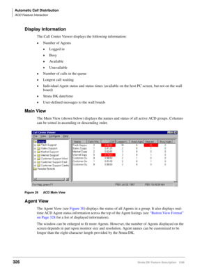 Page 480Automatic Call Distribution
ACD Feature Interaction
326Strata DK Feature Description 5/99
Display Information
The Call Center Viewer displays the following information:
©Number of Agents
©Logged in
©Busy
©Available
©Unavailable
©Number of calls in the queue
©Longest call waiting
©Individual Agent status and status times (available on the host PC screen, but not on the wall 
board)
©Strata DK date/time
©User-defined messages to the wall boards
Main View
The Main View (shown below) displays the names and...