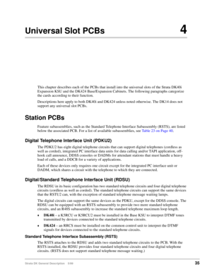 Page 49Strata DK General Description    5/9935
Universal Slot PCBs4
This chapter describes each of the PCBs that install into the universal slots of the Strata DK40i 
Expansion KSU and the DK424 Base/Expansion Cabinets. The following paragraphs categorize 
the cards according to their function.
Descriptions here apply to both DK40i and DK424 unless noted otherwise. The DK14 does not 
support any universal slot PCBs.
Station PCBs
Feature subassemblies, such as the Standard Telephone Interface Subassembly (RSTS),...