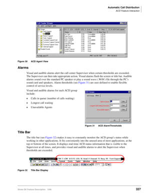 Page 481Automatic Call Distribution
ACD Feature Interaction
Strata DK Feature Description 5/99327
Figure 30 ACD Agent View
Alarms
Visual and audible alarms alert the call center Supervisor when certain thresholds are exceeded. 
The Supervisor can then take appropriate action. Visual alarms flash the screen or title bar. Audible 
alarms sound over the standard PC speaker or play a sound wave (.WAV) file through the PC’s 
sound card and speakers. Alarm thresholds (see Figure 31) are user defined to enable flexible...