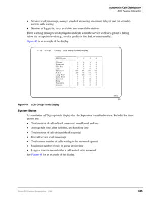 Page 489Automatic Call Distribution
ACD Feature Interaction
Strata DK Feature Description 5/99335
©Service-level percentage, average speed of answering, maximum delayed call (in seconds), 
current calls waiting
©Number of logged-in, busy, available, and unavailable stations
Three warning messages are displayed to indicate when the service level for a group is falling 
below the acceptable levels (e.g., service quality is low, bad, or unacceptable).
Figure 40 is an example of the display.
Figure 40 ACD Group...