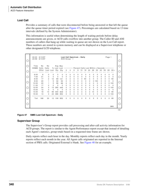 Page 494Automatic Call Distribution
ACD Feature Interaction
340Strata DK Feature Description 5/99
Lost Call
Provides a summary of calls that were disconnected before being answered or that left the queue 
after the queue timer period expired (see Figure 47). Percentages are calculated based on 13 time 
intervals (defined by the System Administrator).
This information is useful when determining the length of waiting periods before delay 
announcements are given, or ACD calls overflow into another group. The...