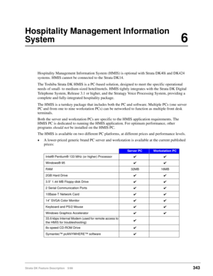 Page 497Strata DK Feature Description 5/99343
Hospitality Management Information 
System6
Hospitality Management Information System (HMIS) is optional with Strata DK40i and DK424 
systems. HMIS cannot be connected to the Strata DK14.
The Toshiba Strata DK HMIS is a PC-based solution, designed to meet the specific operational 
needs of small- to medium-sized hotel/motels. HMIS tightly integrates with the Strata DK Digital 
Telephone System, Release 3.1 or higher, and the Stratagy Voice Processing System,...