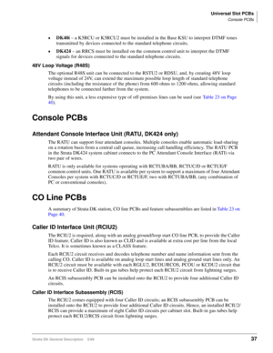 Page 51Universal Slot PCBs
Console PCBs
Strata DK General Description    5/9937
©DK40i
 – a K5RCU or K5RCU2 must be installed in the Base KSU to interpret DTMF tones 
transmitted by devices connected to the standard telephone circuits.
©DK424
 – an RRCS must be installed on the common control unit to interpret the DTMF 
signals for devices connected to the standard telephone circuits.
48V Loop Voltage (R48S)
The optional R48S unit can be connected to the RSTU2 or RDSU, and, by creating 48V loop 
voltage instead...