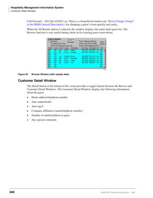 Page 502Hospitality Management Information System
Customer Detail Window
348Strata DK Feature Description 5/99
Call Forward – All Calls (CFAC) set. There is a Swap Room button (see “Room Change (Swap)” 
in the HMIS General Description ) for changing a guest’s room quickly and easily.
When the All Rooms option is selected, the window displays the entire hotel guest list. The 
Browse function is very useful during check-in for locating guest reservations.
Figure 55 Browse Window (with sample data)
Customer Detail...