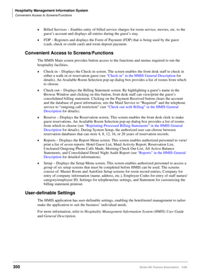 Page 504Hospitality Management Information System
Convenient Access to Screens/Functions
350Strata DK Feature Description 5/99
©Billed Services – Enables entry of billed service charges for room service, movies, etc. to the 
guest’s account and displays all entries during the guest’s stay. 
©FOP – Registers and displays the Form of Payment (FOP) that is being used by the guest 
(cash, check or credit card) and room deposit payment.
Convenient Access to Screens/Functions
The HMIS Main screen provides button...