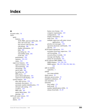 Page 509Strata DK Feature Description 5/99355
Index
A
account codes,16
ACD
agent
features,284
ACD, PBX, and non-ACD calls,285
after call work time,289
auto answer with zip tone,290
call pickup,286
display information,287
help,288
log in/log out,291
unavailable mode,292
work unit,293
performance,336
statistics,333, 337
status,334
supervisor features,294
agent assistance,295
call monitoring,299
call pickup,296
end of shift,300
log in/log out,298
MIS access,317
queue alarm indication,318
supervisor LCD display,297...