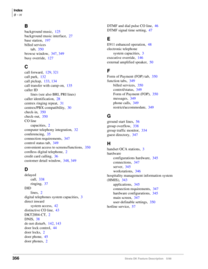 Page 510356Strata DK Feature Description 5/99
Index
B ~ H
B
background music,125
background music interface,27
base station,197
billed services
tab,350
browse window,347, 349
busy override,127
C
call forward,129, 321
call park,132
call pickup,133, 134
call transfer with camp-on,135
caller ID
lines (see also BRI, PRI lines)
caller identification,28
centrex ringing repeat,31
centrex/PBX compatibility,30
check-in,350
check-out,350
CO line
capacities,2
computer telephony integration,32
conferencing,35
connection...