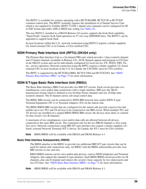 Page 53Universal Slot PCBs
CO Line PCBs
Strata DK General Description    5/9939
The RDTU is available for systems operating with a RCTUBA/BB, RCTUC/D or RCTUE/F 
common control unit. The RDTU normally requires the installation of a Channel Service Unit, 
which is not supplied by Toshiba. RDTU T1/DS-1 digital voice channels can be configured for SF 
or ESF format and either AMI or B8ZS line coding (see Table 23).
The new RDTU2, installed in a DK424 Release 4.0 system, supports the hook flash capability....