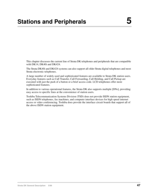 Page 61Strata DK General Description     5/9947
Stations and Peripherals5
This chapter discusses the current line of Strata DK telephones and peripherals that are compatible 
with DK14, DK40i and DK424.
The Strata DK40i and DK424 systems can also support all older Strata digital telephones and most 
Strata electronic telephones.
A large number of widely used and sophisticated features are available to Strata DK station users. 
Everyday features such as Call Transfer, Call Forwarding, Call Holding, and Call...