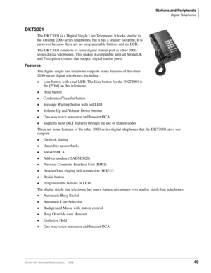 Page 63Stations and Peripherals
Digital Telephones
Strata DK General Description     5/9949
DKT2001
The DKT2001 is a Digital Single Line Telephone. It looks similar to 
the existing 2000-series telephones, but it has a smaller footprint. It is 
narrower because there are no programmable buttons and no LCD.
The DKT2001 connects to same digital station port as other 2000-
series digital telephones. This makes it compatible with all Strata DK 
and Perception systems that support digital station ports.
Features
The...