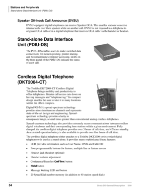 Page 68Stations and Peripherals
Stand-alone Data Interface Unit (PDIU-DS)
54Strata DK General Description     5/99
Speaker Off-hook Call Announce (DVSU)
DVSU-equipped digital telephones can receive Speaker OCA. This enables stations to receive 
internal calls over their speaker while on another call. DVSU is not required in a telephone to 
originate OCA calls or in a digital telephone that receives OCA calls via the handset or headset.
Stand-alone Data Interface 
Unit (PDIU-DS)
The PDIU-DS enables users to make...