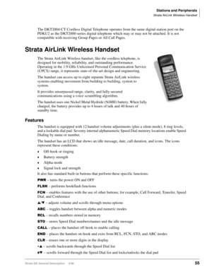 Page 69Stations and Peripherals
Strata AirLink Wireless Handset
Strata DK General Description     5/9955
The DKT2004-CT Cordless Digital Telephone operates from the same digital station port on the 
PDKU2 as the DKT2000-series digital telephone which may or may not be attached. It is not 
compatible with receiving Group Pages or All Call Pages.
Strata AirLink Wireless Handset
The Strata AirLink Wireless handset, like the cordless telephone, is 
designed for mobility, reliability, and outstanding performance....