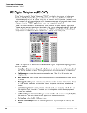Page 70Stations and Peripherals
PC Digital Telephone (PC-DKT)
56Strata DK General Description     5/99
PC Digital Telephone (PC-DKT) 
Using Windows, the PC Digital Telephone (PC-DKT) application functions as an independent 
telephone. The PC-DKT enables you to make and receive calls using the Windows Virtual 
Telephone Display on your PC screen, using your PC’s mouse and/or keyboard. A Toshiba digital 
desk telephone can be connected for backup or for speakerphone use. It’s automatically activated 
when you...
