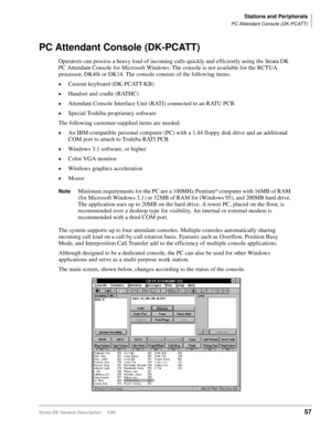 Page 71Stations and Peripherals
PC Attendant Console (DK-PCATT)
Strata DK General Description     5/9957
PC Attendant Console (DK-PCATT)
Operators can process a heavy load of incoming calls quickly and efficiently using the Strata DK 
PC Attendant Console for Microsoft Windows. The console is not available for the RCTUA 
processor, DK40i or DK14. The console consists of the following items:
©Custom keyboard (DK-PCATT-KB)
©Handset and cradle (RATHC)
©Attendant Console Interface Unit (RATI) connected to an RATU...