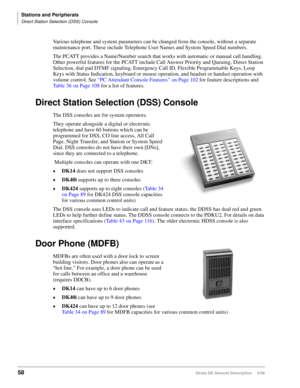 Page 72Stations and Peripherals
Direct Station Selection (DSS) Console
58Strata DK General Description     5/99
Various telephone and system parameters can be changed from the console, without a separate 
maintenance port. These include Telephone User Names and System Speed Dial numbers.
The PCATT provides a Name/Number search that works with automatic or manual call handling. 
Other powerful features for the PCATT include Call Answer Priority and Queuing, Direct Station 
Selection, dial pad DTMF signaling,...