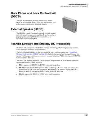Page 73Stations and Peripherals
Door Phone and Lock Control Unit (DDCB)
Strata DK General Description     5/9959
Door Phone and Lock Control Unit 
(DDCB)
The DDCB can support as many as three door phones 
(MDFBs) or two door phones (MDFBs) and one door lock 
and connects to designated telephone circuits.
External Speaker (HESB)
The HESB is a multi-functional, external, six-inch speaker 
unit with a built-in three-watt amplifier. It can be used as a 
paging speaker, an amplified talkback speaker, or a...