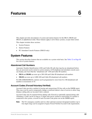Page 75Strata DK General Description    5/9961
Features6
This chapter provides descriptions of system and station features for the DK14, DK40i and 
DK424, in alphabetical order. These features apply to all of these systems, except where noted.
This chapter includes these sections:
©System Features
©Station Features
©PC Attendant Console Features (DK424 only)
System Features
This section describes features that are available on a system-wide basis. See Table 32 on Page 88 
for a list of system features....