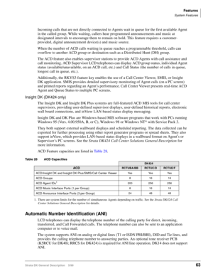 Page 77Features
System Features
Strata DK General Description    5/9963
Incoming calls that are not directly connected to Agents wait in queue for the first available Agent 
in the called group. While waiting, callers hear programmed announcements and music at 
designated intervals to encourage them to remain on hold. This feature requires a customer-
provided, digital announcement device(s) and music source. 
When the number of ACD calls waiting in queue reaches a programmable threshold, calls can 
overflow to...