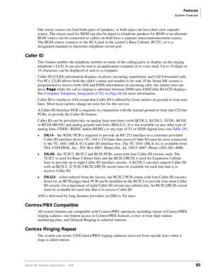Page 79Features
System Features
Strata DK General Description    5/9965
One music source can feed both types of speakers, or both types can have their own separate 
source. The source used for MOH can also be piped to telephone speakers for BGM or an alternate 
BGM source can be connected so callers on-hold have a separate music/announcement source. 
The BGM source connects to the RCA jack in the system’s Base Cabinet, RCTU, or to a 
designated standard or electronic telephone circuit port.
Caller ID
This...