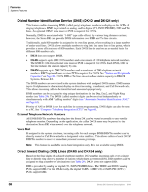 Page 82Features
System Features
68Strata DK General Description    5/99
Dialed Number Identification Service (DNIS) (DK40i and DK424 only)
This feature enables incoming DNIS (called party) telephone numbers to display on the LCDs of 
ringing telephones. DNIS is provided on analog, and/or digital (T1, ISDN PRI/BRI), DID and Tie 
lines. An optional DTMF tone receiver PCB is required for DNIS.
Normally, DNIS is associated with “1-800” type calls offered by various long distance carriers; 
however, the Strata DK...