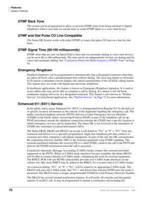 Page 84Features
System Features
70Strata DK General Description    5/99
DTMF Back Tone
The system can be programmed to allow or prevent DTMF tones from being returned to digital 
telephones when a user dials on outside lines or sends DTMF digits to a voice mail device.
DTMF and Dial Pulse CO Line Compatible
The Strata DK System works with either DTMF or rotary dial pulse CO lines on a line-by-line 
basis.
DTMF Signal Time (80/160 milliseconds)
DTMF tones that are sent via Speed Dial to lines and via automatic...