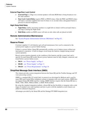 Page 94Features
System Features
80Strata DK General Description    5/99
External Page/Door Lock Control
©External Page is a Page over external speakers will mute BGM that is being broadcast over 
the same speakers.
©Door Lock Control Relay requires PIOU or PIOUS relays. Only the PIOU and PIOUS relays 
will open a customer-supplied door lock for three or six seconds when a designated button is 
pressed on selected telephones.
Night Relay/Hold Relay
©Night Relay enables answering machine or a night bell (or...