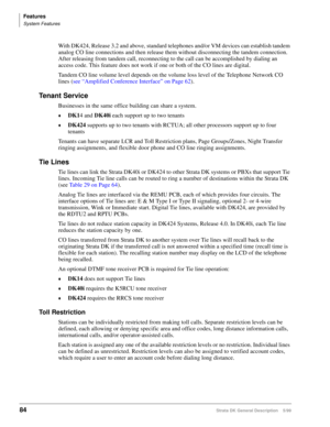 Page 98Features
System Features
84Strata DK General Description    5/99
With DK424, Release 3.2 and above, standard telephones and/or VM devices can establish tandem 
analog CO line connections and then release them without disconnecting the tandem connection. 
After releasing from tandem call, reconnecting to the call can be accomplished by dialing an 
access code. This feature does not work if one or both of the CO lines are digital.
Tandem CO line volume level depends on the volume loss level of the...