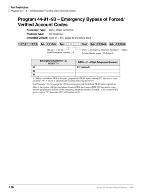 Page 130Toll Restriction
Program 44-1~8 – Toll Restriction/Traveling Class Override Codes
116Strata DK System Record Sheets 5/99
Program 44-91~93 – Emergency Bypass of Forced/
Verified Account Codes
Processor Type:DK14, DK40i, All RCTUs
Program Type:Toll Restriction
Initialized Default:Code 91 = 911, Codes 92 and 93 are blank




  6SNU   +ROG  6SNU +ROG 6SNU+ROG 6SNU+ROG
Emergency Number (1~3)
SELECT =DATA = (1~4 Digit Telephone Number)
91 911 (default)
92
93
If CO lines are behind PBX or...