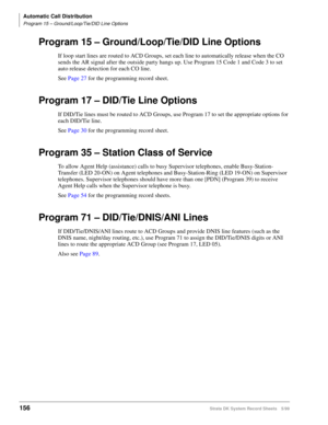 Page 170Automatic Call Distribution
Program 15 – Ground/Loop/Tie/DID Line Options
156Strata DK System Record Sheets 5/99
Program 15 – Ground/Loop/Tie/DID Line Options
If loop start lines are routed to ACD Groups, set each line to automatically release when the CO 
sends the AR signal after the outside party hangs up. Use Program 15 Code 1 and Code 3 to set 
auto release detection for each CO line.
See Page 27 for the programming record sheet.
Program 17 – DID/Tie Line Options
If DID/Tie lines must be routed to...