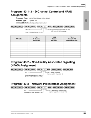 Page 177ISDN
ISDN
Program *43-1~3 – D-Channel Control and NFAS Assignments
Strata DK System Record Sheets 5/99163
Program *43-1~3 – D-Channel Control and NFAS 
Assignments
Processor Type:All RCTUs (Release 4.0 or higher)
Program Type:System, PRI
Initialized Default:Blank (see Important! below)
Program *43-2 – Non-Facility Associated Signaling 
(NFAS) Assignment
Program *43-3 – Network PRI Interface Assignment




  6SNU
  +ROG  6SNU  +ROG 6SNU+ROG 6SNU+ROG
PRI Index
*43-1
D-Channel 
Circuit...