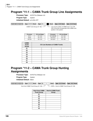 Page 200E911
Program *11-1 – CAMA Trunk Group Line Assignments
186Strata DK System Record Sheets 5/99
Program *11-1 – CAMA Trunk Group Line Assignments
Processor Type:All RCTUs (Release 4.0)
Program Type:System
Initialized Default:all LEDs OFF
Program *11-2 – CAMA Trunk Group Hunting 
Assignments
Processor Type:All RCTUs (Release 4.0)
Program Type:System
Initialized Default:Blank




  6SNU
  +ROG  6SNU +ROG 6SNU+ROG 6SNU+ROG
ProcessorCO Line RangeProcessorCO Line Range
DK14 001~004 RCTUBA/BB...