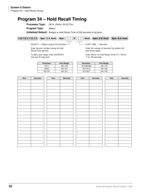 Page 66System & Station
Program 34 – Hold Recall Timing
52Strata DK System Record Sheets 5/99
Program 34 – Hold Recall Timing
Processor Type:DK14, DK40i, All RCTUs
Program Type:Station
Initialized Default:Assigns a Hold Recall Time of 032 seconds to all ports




  6SNU   +ROG  6SNU  +ROG 6SNU+ROG 6SNU+ROG
ProcessorPort RangeProcessorPort Range
DK14 000~009 RCTUBA/BB 000~079
DK40i 000~027 RCTUC/D 000~239
RCTUA 000~031 RCTUE/F 000~335
PortSecondsPortSecondsPortSecondsPortSeconds
SELECT =...