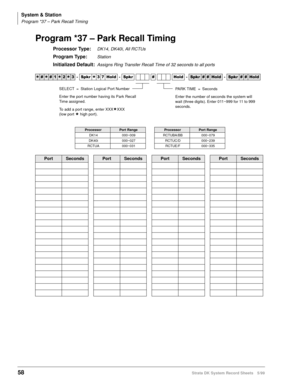 Page 72System & Station
Program *37 – Park Recall Timing
58Strata DK System Record Sheets 5/99
Program *37 – Park Recall Timing
Processor Type:DK14, DK40i, All RCTUs
Program Type:Station
Initialized Default:Assigns Ring Transfer Recall Time of 32 seconds to all ports




  6SNU
  +ROG  6SNU  +ROG 6SNU+ROG 6SNU+ROG
ProcessorPort RangeProcessorPort Range
DK14 000~009 RCTUBA/BB 000~079
DK40i 000~027 RCTUC/D 000~239
RCTUA 000~031 RCTUE/F 000~335
PortSecondsPortSecondsPortSecondsPortSeconds...