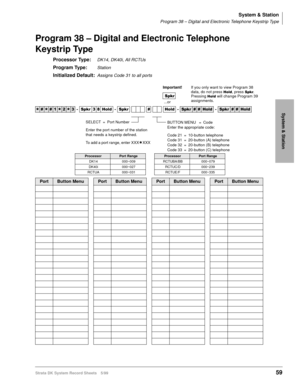 Page 73System & Station
Program 38 – Digital and Electronic Telephone Keystrip Type
Strata DK System Record Sheets 5/9959
System & Station
Program 38 – Digital and Electronic Telephone 
Keystrip Type
Processor Type:DK14, DK40i, All RCTUs
Program Type:Station
Initialized Default:Assigns Code 31 to all ports




  6SNU   +ROG  6SNU  +ROG 6SNU+ROG 6SNU+ROG
ProcessorPort RangeProcessorPort Range
DK14 000~009 RCTUBA/BB 000~079
DK40i 000~027 RCTUC/D 000~239
RCTUA 000~031 RCTUE/F 000~335
PortButton...