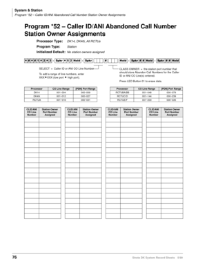 Page 90System & Station
Program *52 – Caller ID/ANI Abandoned Call Number Station Owner Assignments
76Strata DK System Record Sheets 5/99
Program *52 – Caller ID/ANI Abandoned Call Number 
Station Owner Assignments
Processor Type:DK14, DK40i, All RCTUs
Program Type:Station
Initialized Default:No station owners assigned




  6SNU
  +ROG  6SNU  +ROG 6SNU+ROG 6SNU+ROG
ProcessorCO Line Range[PDN] Port RangeProcessorCO Line Range[PDN] Port Range
DK14 001~004 000~009 RCTUBA/BB 001~048 000~079...