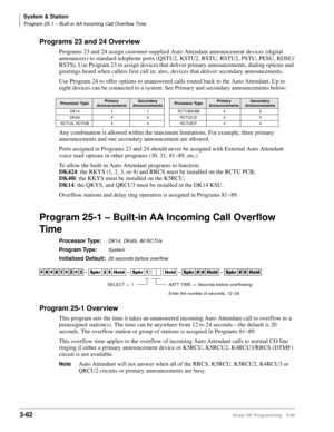 Page 108System & Station
Program 25-1 – Built-in AA Incoming Call Overflow Time
3-62Strata DK Programming 5/99
Programs 23 and 24 Overview
Programs 23 and 24 assign customer-supplied Auto Attendant announcement devices (digital 
announcers) to standard telephone ports (QSTU2, KSTU2, RSTU, RSTU2, PSTU, PESU, RDSU/
RSTS). Use Program 23 to assign devices that deliver primary announcements, dialing options and 
greetings heard when callers first call in; also, devices that deliver secondary announcements. 
Use...