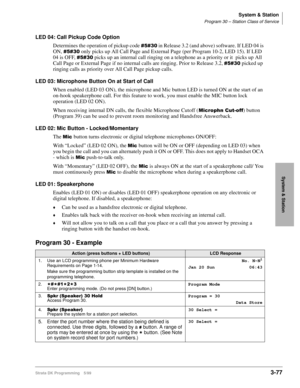 Page 123System & Station
Program 30 – Station Class of Service
Strata DK Programming 5/993-77
System & Station
LED 04: Call Pickup Code Option
Determines the operation of pickup code 
 in Release 3.2 (and above) software. If LED 04 is 
ON, 
 only picks up All Call Page and External Page (per Program 10-2, LED 15). If LED 
04 is OFF, 
 picks up an internal call ringing on a telephone as a priority or it  picks up All 
Call Page or External Page if no internal calls are ringing. Prior to Release...